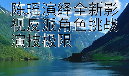 陈瑶演绎全新影视反派角色挑战演技极限