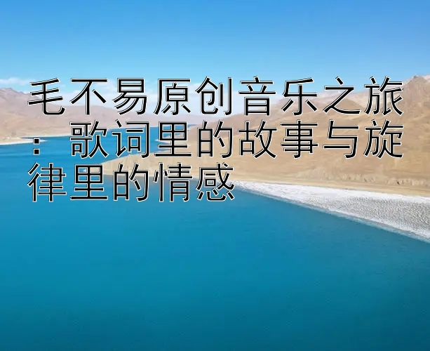 毛不易原创音乐之旅：歌词里的故事与旋律里的情感