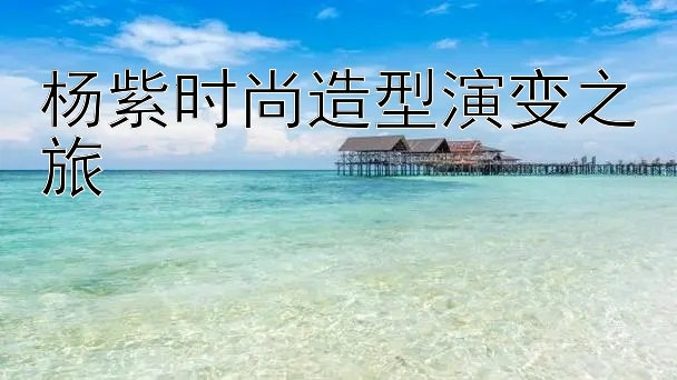 杨紫时尚造型演变之旅