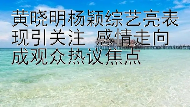 黄晓明杨颖综艺亮表现引关注 感情走向成观众热议焦点