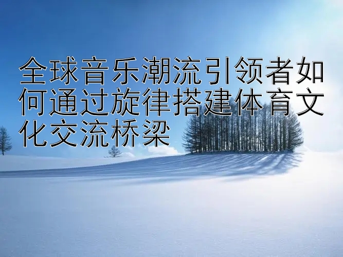 全球音乐潮流引领者如何通过旋律搭建体育文化交流桥梁