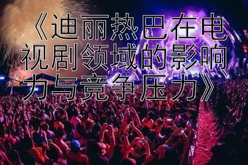 《迪丽热巴在电视剧领域的影响力与竞争压力》