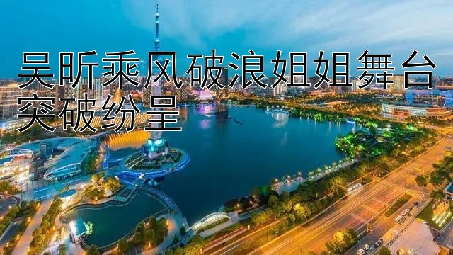 吴昕乘风破浪姐姐舞台突破纷呈