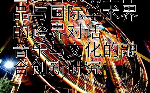 当红音乐明星作品与国际学术界的跨界对话  
音乐与文化的融合创新研究