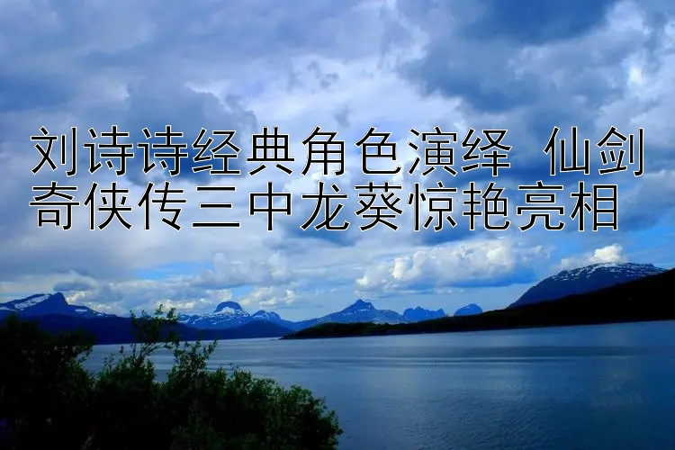 刘诗诗经典角色演绎 仙剑奇侠传三中龙葵惊艳亮相