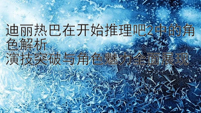 迪丽热巴在开始推理吧2中的角色解析  
演技突破与角色魅力全面展现