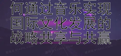 热门音乐明星如何通过音乐实现国际文化发展的战略共享与共赢