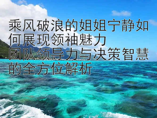 乘风破浪的姐姐宁静如何展现领袖魅力  
团队领导力与决策智慧的全方位解析