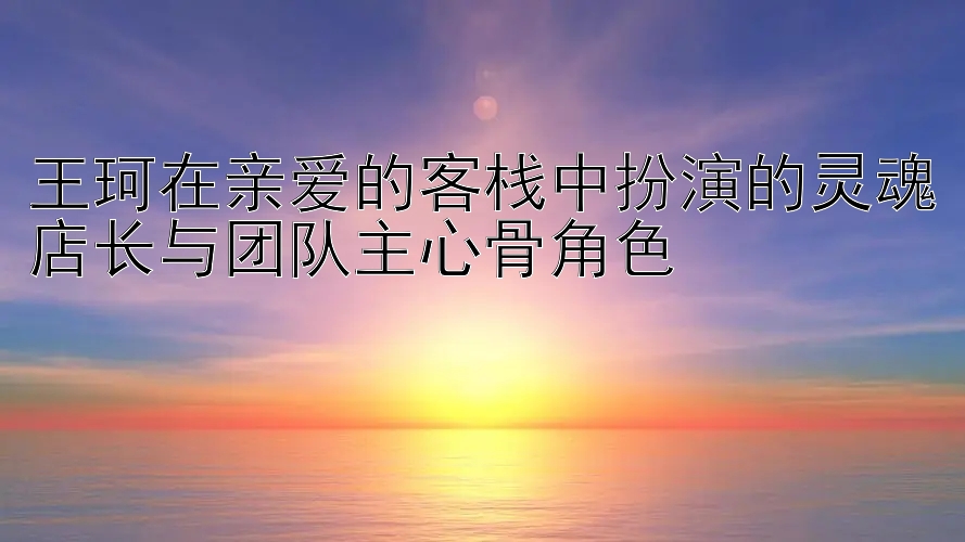 王珂在亲爱的客栈中扮演的灵魂店长与团队主心骨角色