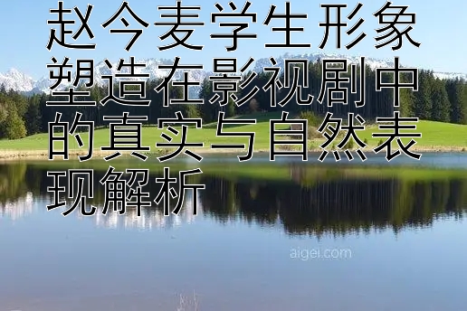 赵今麦学生形象塑造在影视剧中的真实与自然表现解析