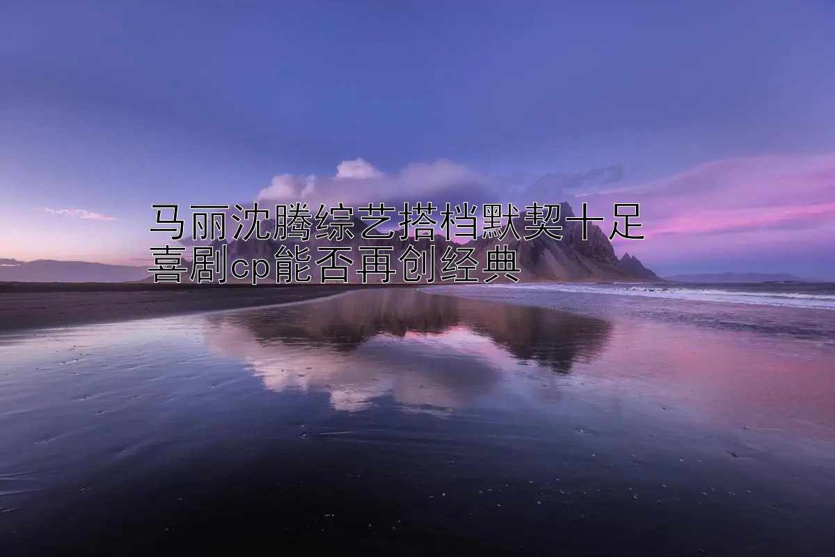 马丽沈腾综艺搭档默契十足  
喜剧cp能否再创经典