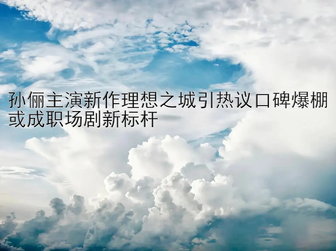 孙俪主演新作理想之城引热议口碑爆棚或成职场剧新标杆