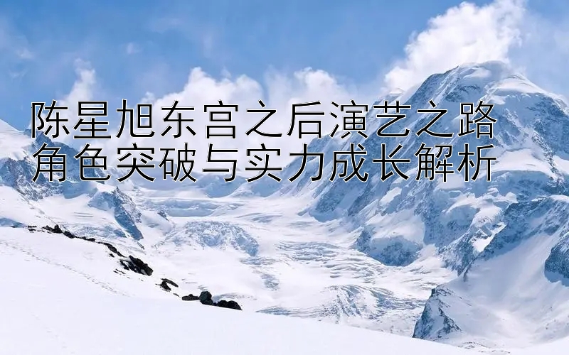 陈星旭东宫之后演艺之路  
角色突破与实力成长解析